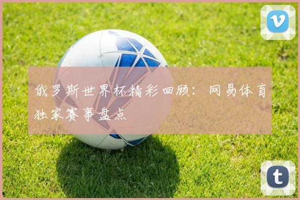 俄罗斯世界杯精彩回顾：网易体育独家赛事盘点