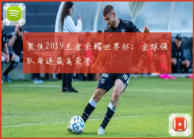 聚焦2019王者荣耀世界杯：全球强队角逐最高荣誉