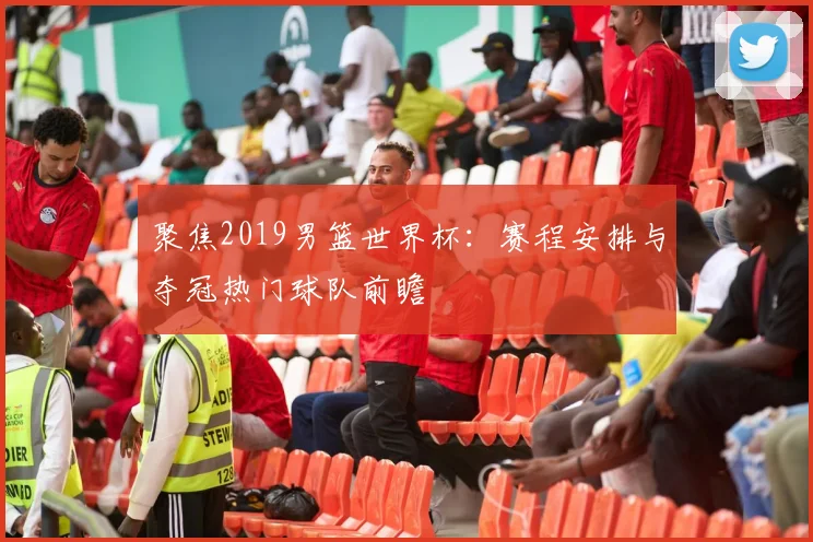 聚焦2019男篮世界杯：赛程安排与夺冠热门球队前瞻