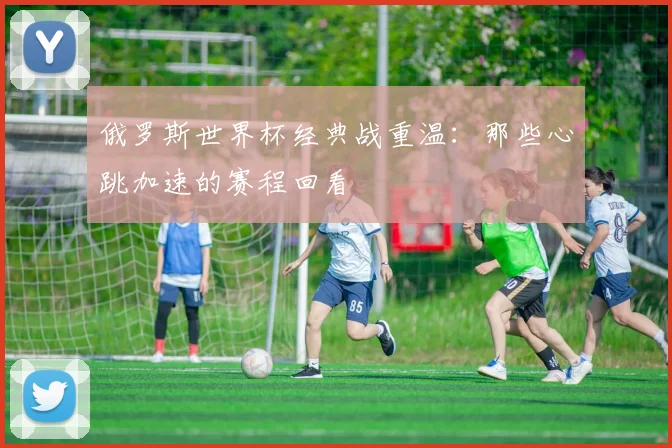 俄罗斯世界杯经典战重温：那些心跳加速的赛程回看