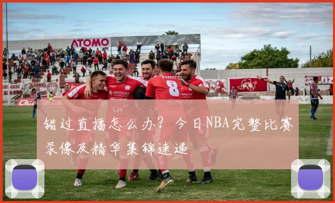 错过直播怎么办？今日NBA完整比赛录像及精华集锦速递