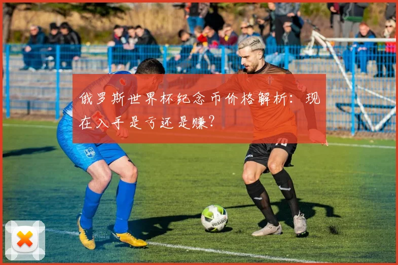 俄罗斯世界杯纪念币价格解析：现在入手是亏还是赚？