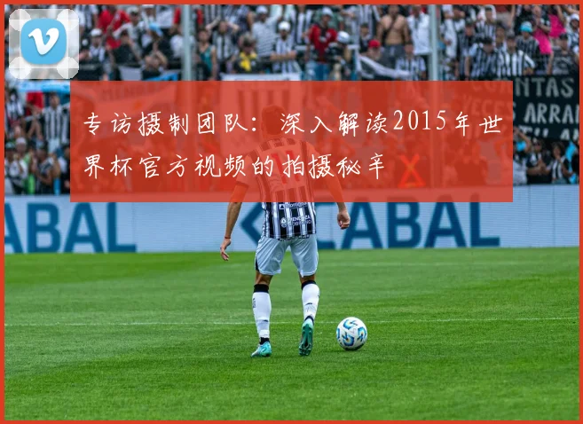 专访摄制团队：深入解读2015年世界杯官方视频的拍摄秘辛