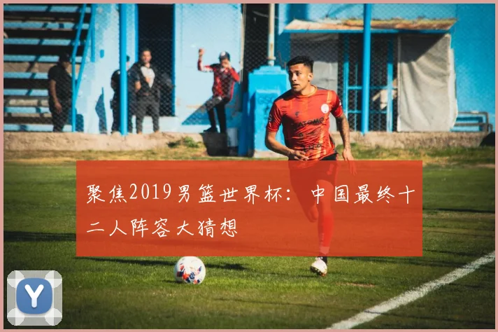 聚焦2019男篮世界杯：中国最终十二人阵容大猜想