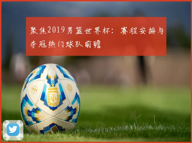 聚焦2019男篮世界杯：赛程安排与夺冠热门球队前瞻