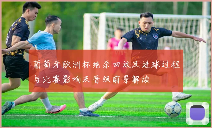 葡萄牙欧洲杯绝杀回放及进球过程与比赛影响及晋级前景解读
