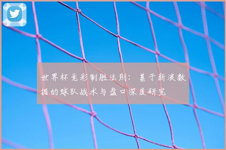 世界杯竞彩制胜法则：基于新浪数据的球队战术与盘口深度研究
