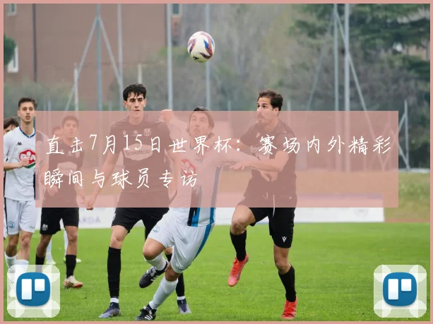 直击7月15日世界杯：赛场内外精彩瞬间与球员专访