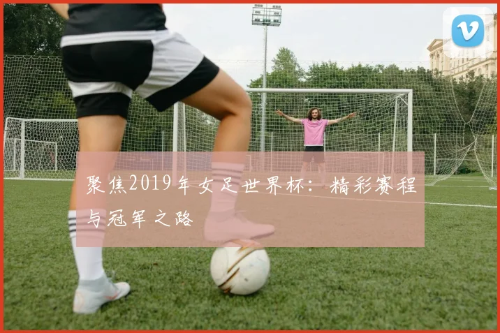 聚焦2019年女足世界杯：精彩赛程与冠军之路
