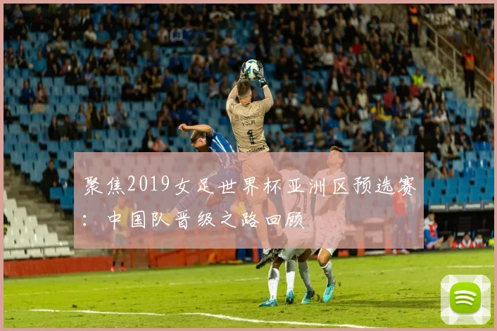 聚焦2019女足世界杯亚洲区预选赛：中国队晋级之路回顾