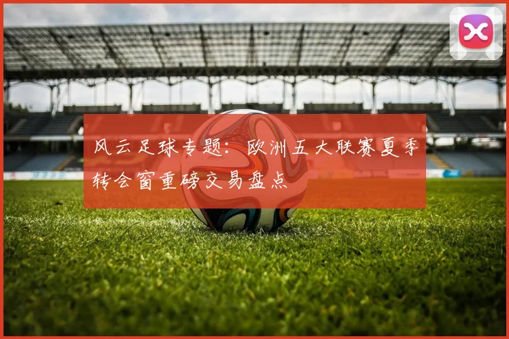 风云足球专题：欧洲五大联赛夏季转会窗重磅交易盘点