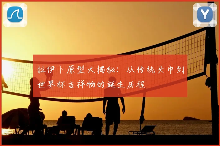 拉伊卜原型大揭秘：从传统头巾到世界杯吉祥物的诞生历程