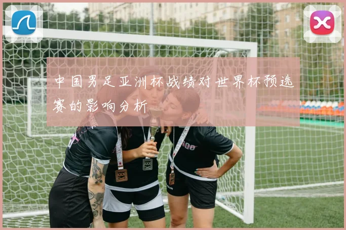 中国男足亚洲杯战绩对世界杯预选赛的影响分析