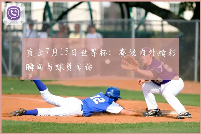 直击7月15日世界杯：赛场内外精彩瞬间与球员专访