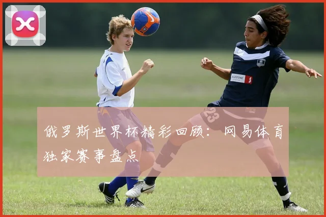 俄罗斯世界杯精彩回顾：网易体育独家赛事盘点