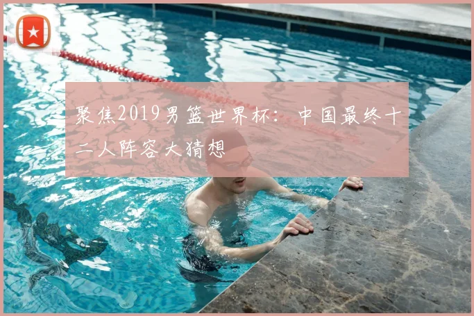 聚焦2019男篮世界杯：中国最终十二人阵容大猜想