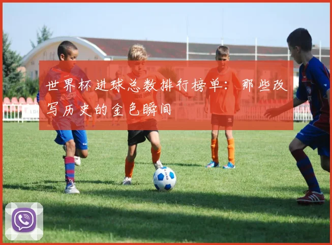 世界杯进球总数排行榜单:那些改写历史的金色瞬间