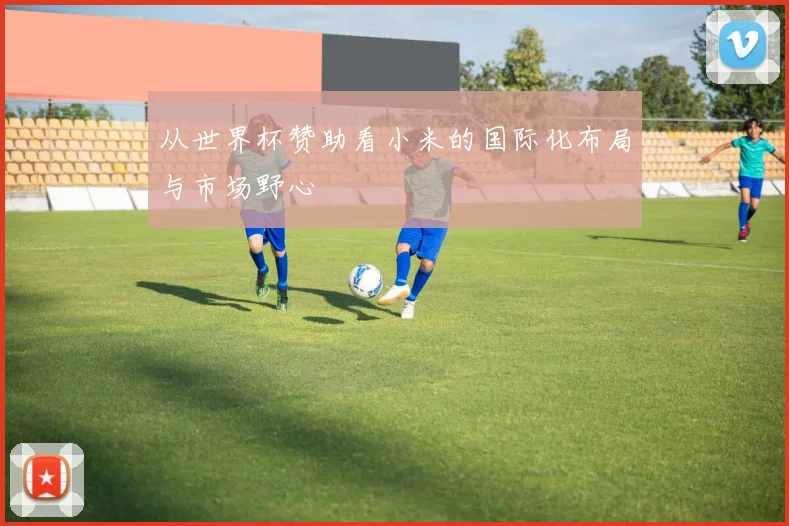 从世界杯赞助看小米的国际化布局与市场野心